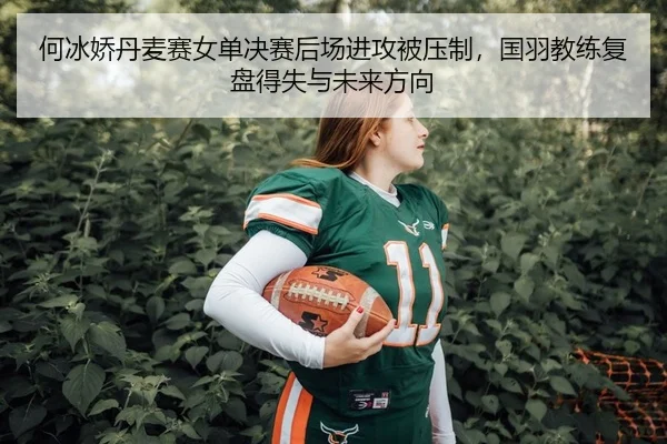 何冰娇丹麦赛女单决赛后场进攻被压制，国羽教练复盘得失与未来方向