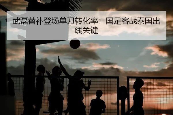 武磊替补登场单刀转化率：国足客战泰国出线关键